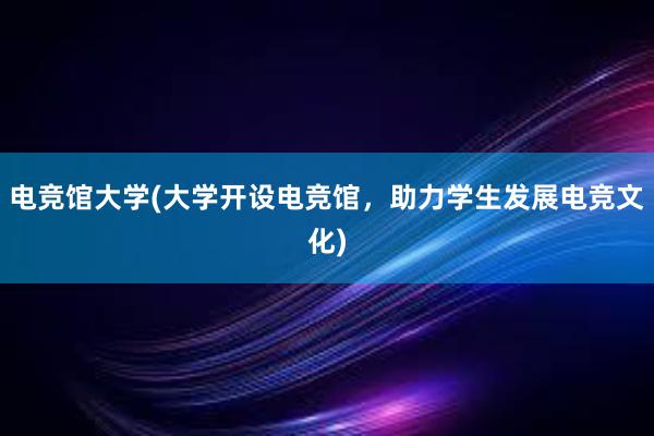 电竞馆大学(大学开设电竞馆，助力学生发展电竞文化)