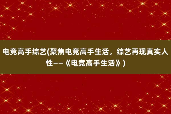 电竞高手综艺(聚焦电竞高手生活，综艺再现真实人性——《电竞高手生活》)