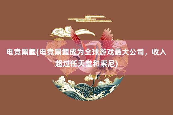 电竞黑鲤(电竞黑鲤成为全球游戏最大公司，收入超过任天堂和索尼)