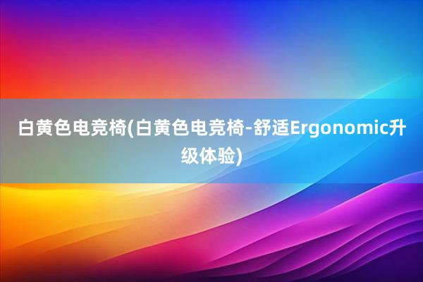 白黄色电竞椅(白黄色电竞椅-舒适Ergonomic升级体验)