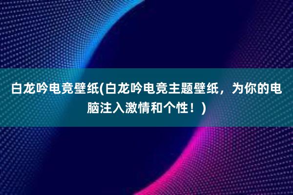 白龙吟电竞壁纸(白龙吟电竞主题壁纸，为你的电脑注入激情和个性！)