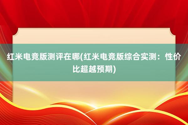 红米电竞版测评在哪(红米电竞版综合实测：性价比超越预期)