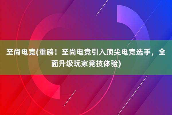 至尚电竞(重磅！至尚电竞引入顶尖电竞选手，全面升级玩家竞技体验)