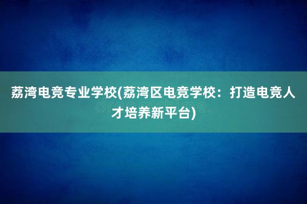 荔湾电竞专业学校(荔湾区电竞学校：打造电竞人才培养新平台)