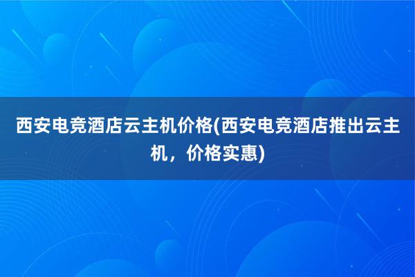 西安电竞酒店云主机价格(西安电竞酒店推出云主机，价格实惠)