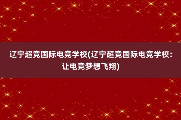 辽宁超竞国际电竞学校(辽宁超竞国际电竞学校：让电竞梦想飞翔)