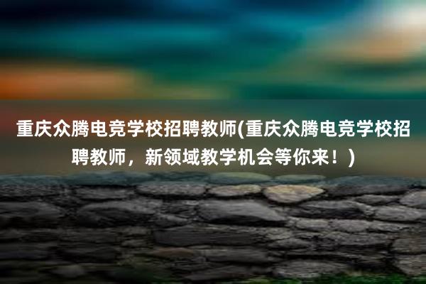 重庆众腾电竞学校招聘教师(重庆众腾电竞学校招聘教师，新领域教学机会等你来！)