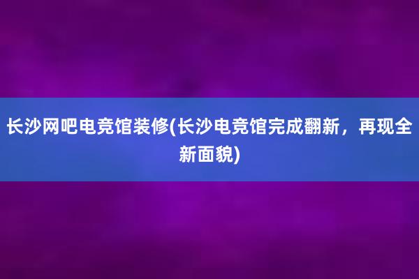 长沙网吧电竞馆装修(长沙电竞馆完成翻新，再现全新面貌)