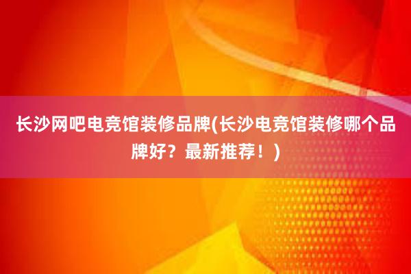 长沙网吧电竞馆装修品牌(长沙电竞馆装修哪个品牌好？最新推荐！)