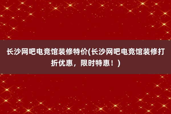 长沙网吧电竞馆装修特价(长沙网吧电竞馆装修打折优惠，限时特惠！)