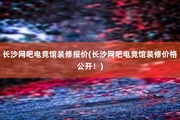 长沙网吧电竞馆装修报价(长沙网吧电竞馆装修价格公开！)