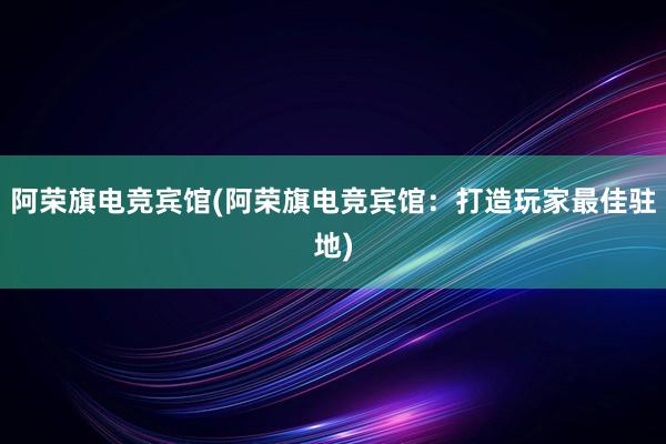 阿荣旗电竞宾馆(阿荣旗电竞宾馆：打造玩家最佳驻地)