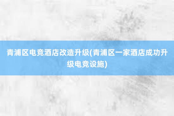 青浦区电竞酒店改造升级(青浦区一家酒店成功升级电竞设施)