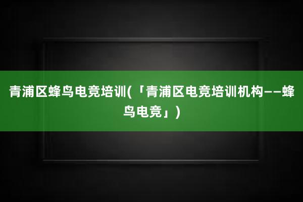 青浦区蜂鸟电竞培训(「青浦区电竞培训机构——蜂鸟电竞」)