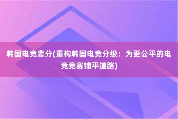 韩国电竞辈分(重构韩国电竞分级：为更公平的电竞竞赛铺平道路)