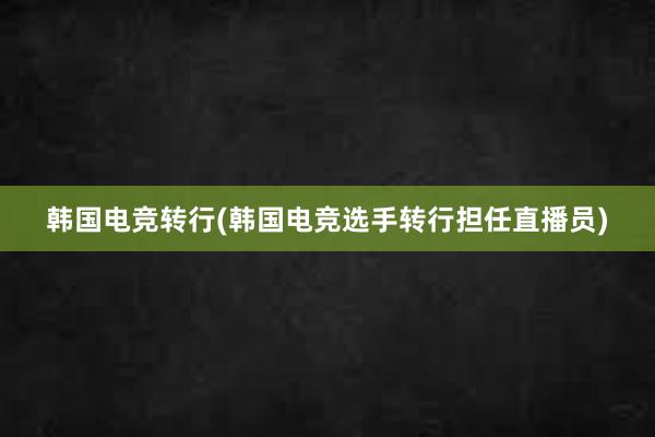 韩国电竞转行(韩国电竞选手转行担任直播员)