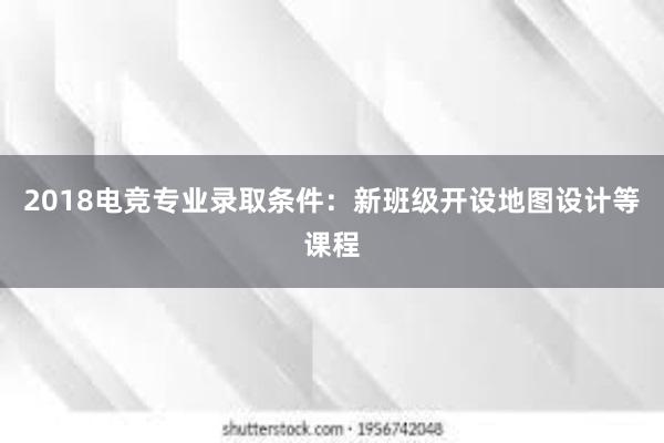 2018电竞专业录取条件：新班级开设地图设计等课程