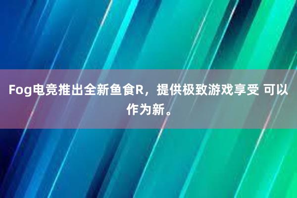 Fog电竞推出全新鱼食R，提供极致游戏享受 可以作为新。