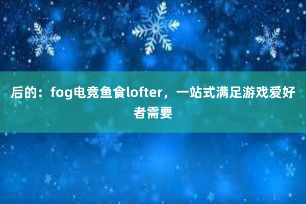 后的：fog电竞鱼食lofter，一站式满足游戏爱好者需要