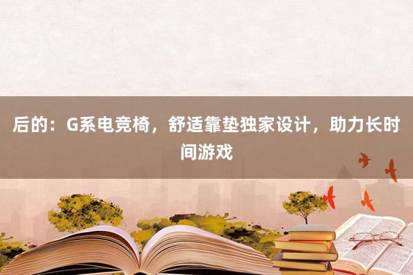 后的：G系电竞椅，舒适靠垫独家设计，助力长时间游戏