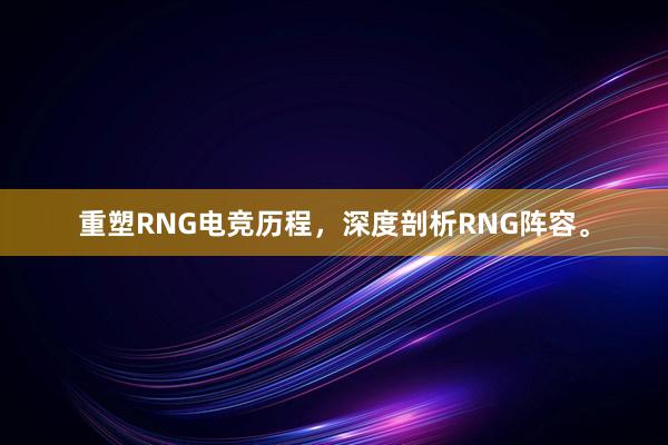 重塑RNG电竞历程，深度剖析RNG阵容。