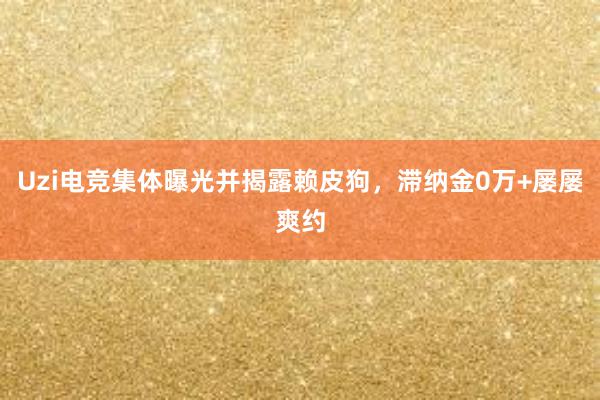 Uzi电竞集体曝光并揭露赖皮狗，滞纳金0万+屡屡爽约