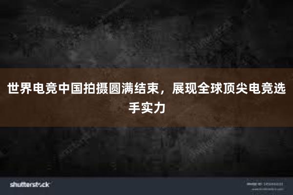 世界电竞中国拍摄圆满结束，展现全球顶尖电竞选手实力