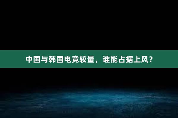 中国与韩国电竞较量，谁能占据上风？