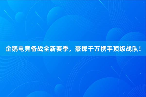 企鹅电竞备战全新赛季，豪掷千万携手顶级战队！