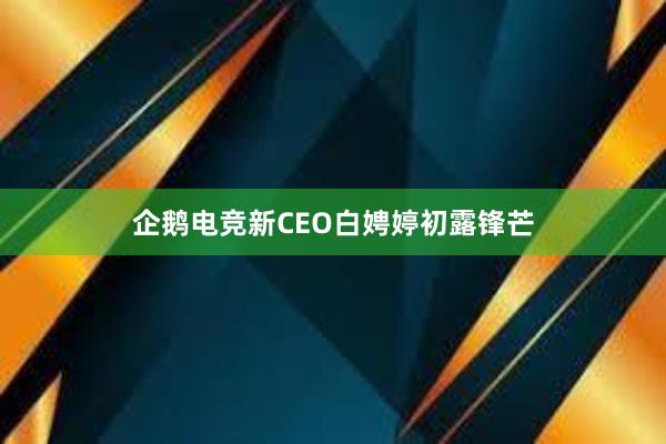 企鹅电竞新CEO白娉婷初露锋芒