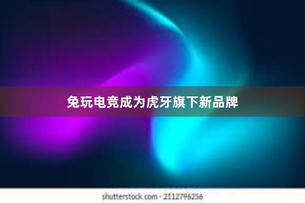 兔玩电竞成为虎牙旗下新品牌