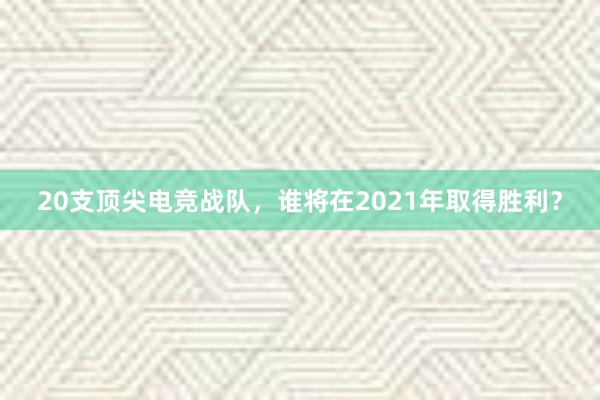 20支顶尖电竞战队，谁将在2021年取得胜利？