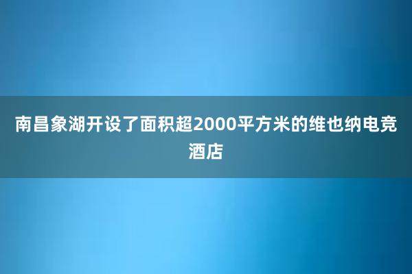 南昌象湖开设了面积超2000平方米的维也纳电竞酒店