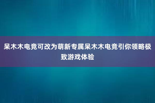 呆木木电竞可改为萌新专属呆木木电竞引你领略极致游戏体验