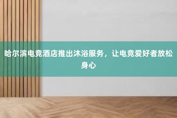 哈尔滨电竞酒店推出沐浴服务，让电竞爱好者放松身心