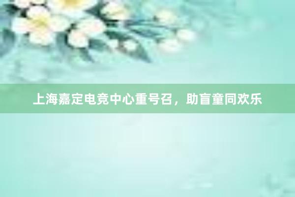 上海嘉定电竞中心重号召，助盲童同欢乐