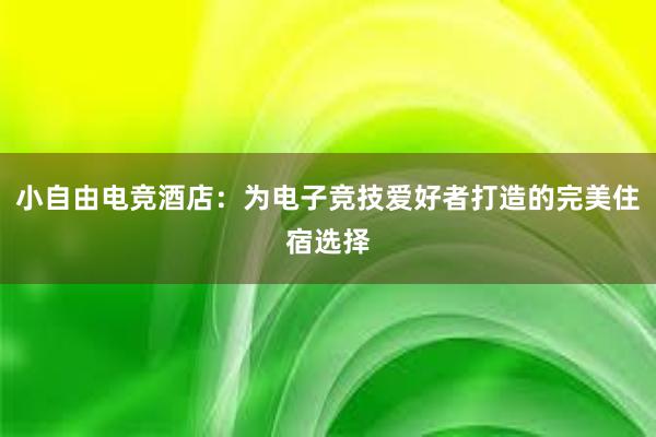 小自由电竞酒店：为电子竞技爱好者打造的完美住宿选择