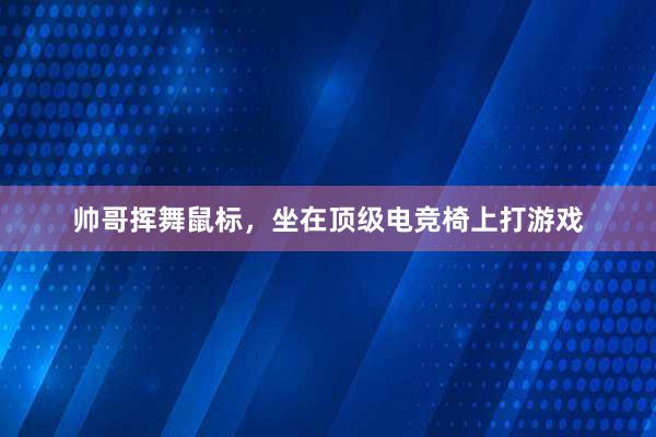 帅哥挥舞鼠标，坐在顶级电竞椅上打游戏