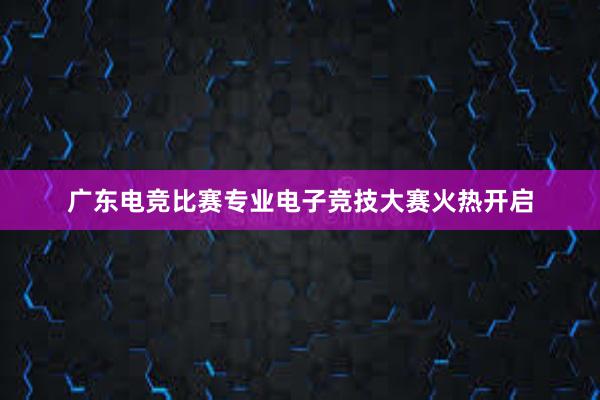 广东电竞比赛专业电子竞技大赛火热开启