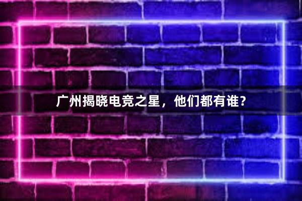 广州揭晓电竞之星，他们都有谁？