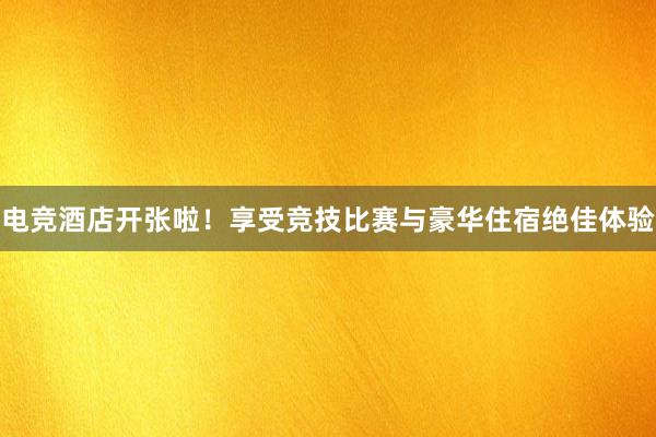 电竞酒店开张啦！享受竞技比赛与豪华住宿绝佳体验