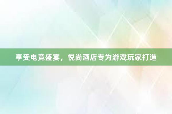 享受电竞盛宴，悦尚酒店专为游戏玩家打造