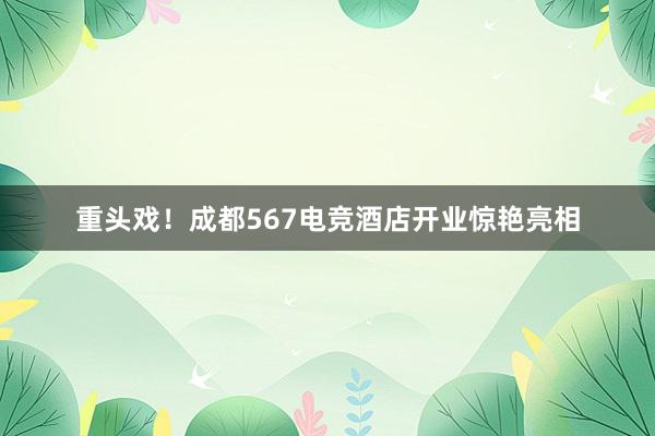 重头戏！成都567电竞酒店开业惊艳亮相