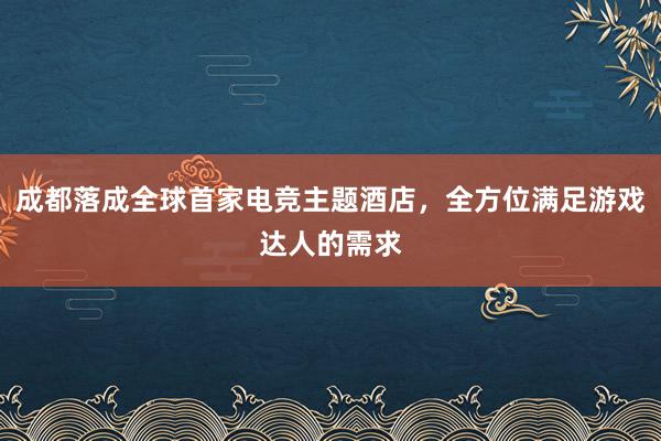 成都落成全球首家电竞主题酒店，全方位满足游戏达人的需求