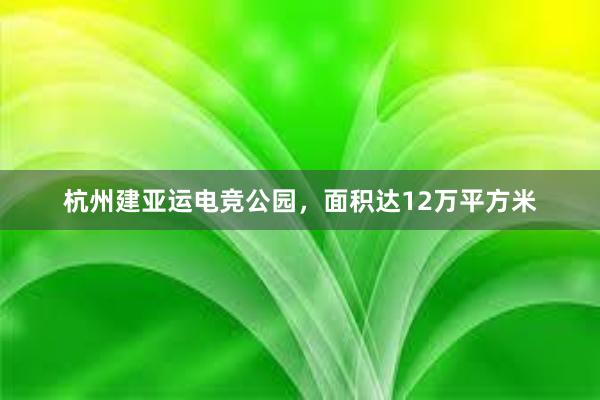 杭州建亚运电竞公园，面积达12万平方米