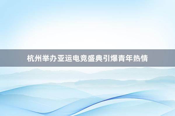 杭州举办亚运电竞盛典引爆青年热情