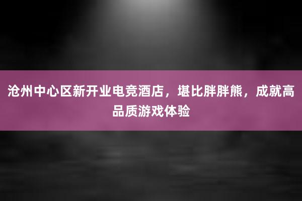 沧州中心区新开业电竞酒店，堪比胖胖熊，成就高品质游戏体验