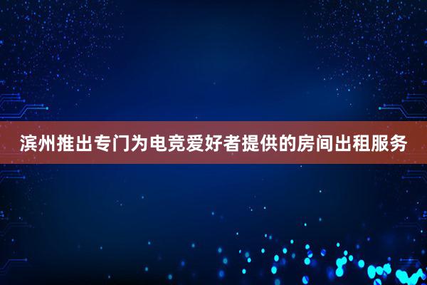 滨州推出专门为电竞爱好者提供的房间出租服务