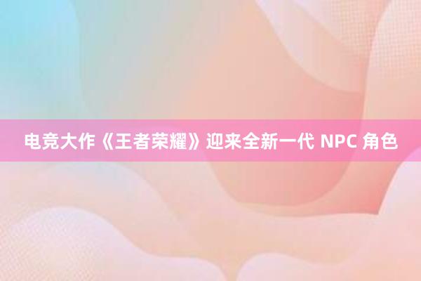 电竞大作《王者荣耀》迎来全新一代 NPC 角色