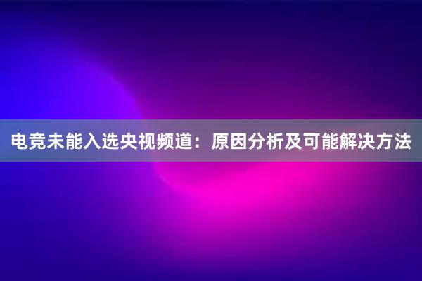 电竞未能入选央视频道：原因分析及可能解决方法